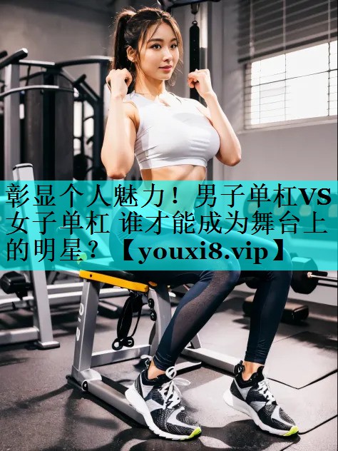 彰显个人魅力！男子单杠VS女子单杠 谁才能成为舞台上的明星？