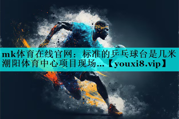 mk体育在线官网：标准的乒乓球台是几米潮阳体育中心项目现场…