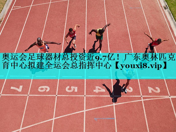 奥运会足球器材总投资近9.7亿！广东奥林匹克体育中心拟建全运会总指挥中心
