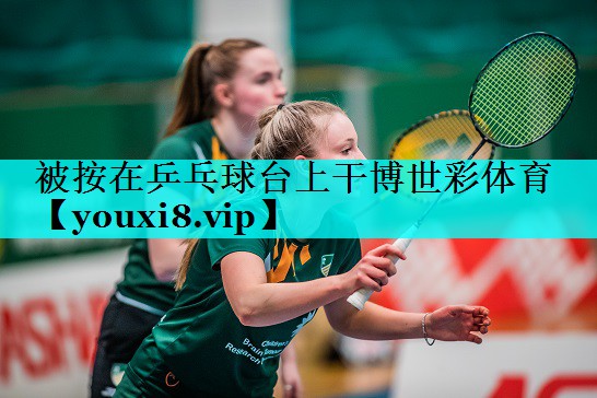 被按在乒乓球台上干博世彩体育
