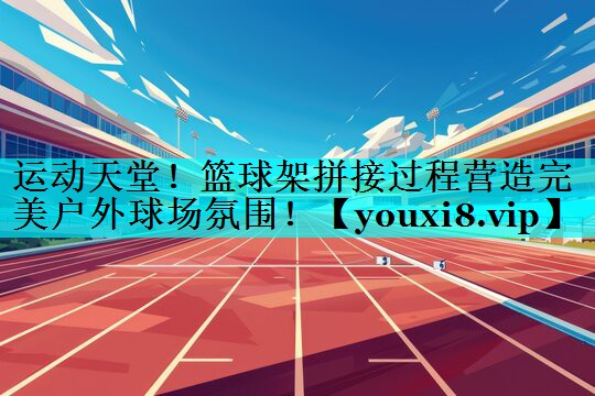 运动天堂!篮球架拼接过程营造完美户外球场氛围! 运动天堂!篮球架拼接过程营造完美户外球场氛围!