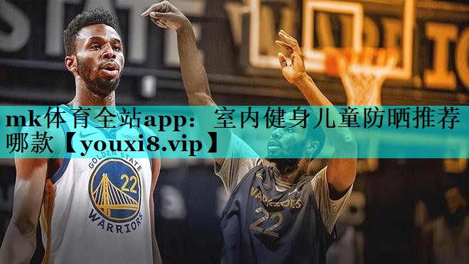 mk体育全站app：室内健身儿童防晒推荐哪款