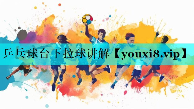 乒乓球台下拉球讲解 乒乓球台下拉球讲解